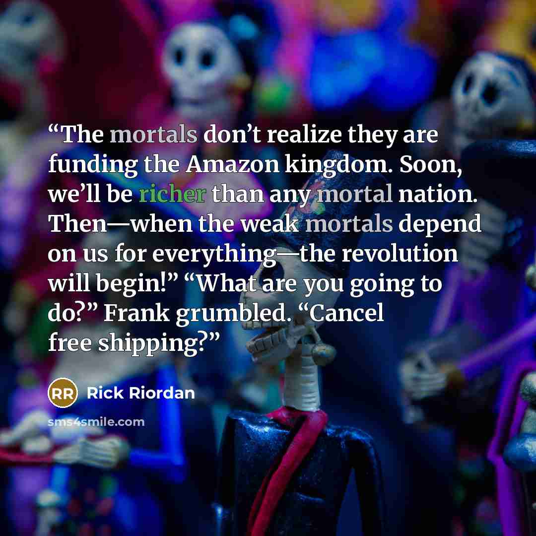 “The mortals don’t realize they are funding the Amazon kingdom. Soon, we’ll be richer than any mortal nation. Then—when the weak mortals depend on us for everything—the revolution will begin!” “What are you going to do?” Frank grumbled. “Cancel free shipping?” quote by Rick Riordan