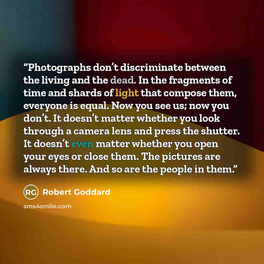 “Photographs don’t discriminate between the living and the dead. In the fragments of time and shards of light that compose them, everyone is equal. Now you see us; now you don’t. It doesn’t matter whether you look through a camera lens and press the shutter. It doesn’t even matter whether you open…” quote by Robert Goddard
