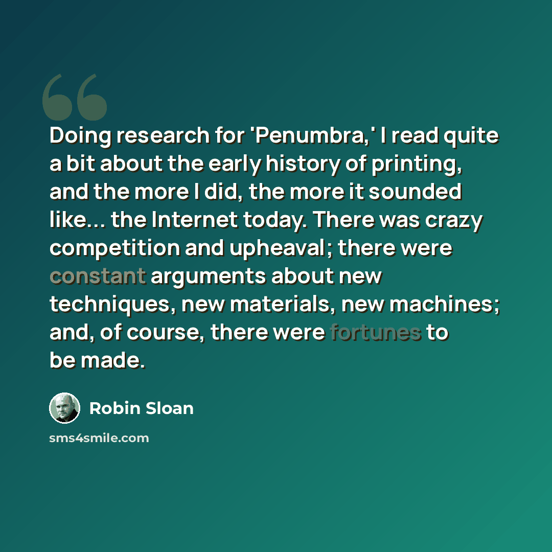 “Doing research for 'Penumbra,' I read quite a bit about the early history of printing, and the more I did, the more it sounded like... the Internet today. There was crazy competition and upheaval; there were constant arguments about new techniques, new materials, new machines; and, of course…” quote by Robin Sloan
