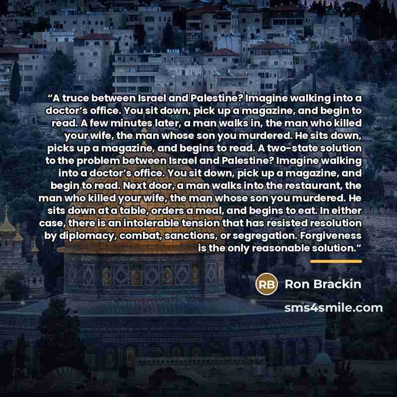 “A truce between Israel and Palestine? Imagine walking into a doctor’s office. You sit down, pick up a magazine, and begin to read. A few minutes later, a man walks in, the man who killed your wife, the man whose son you murdered. He sits down, picks up a magazine, and begins to read. A two-state…” quote by Ron Brackin