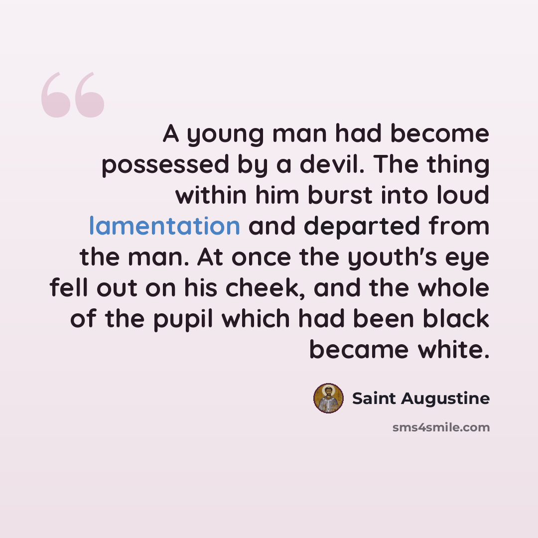 “A young man had become possessed by a devil. The thing within him burst into loud lamentation and departed from the man. At once the youth's eye fell out on his cheek, and the whole of the pupil which had been black became white.” quote by Saint Augustine