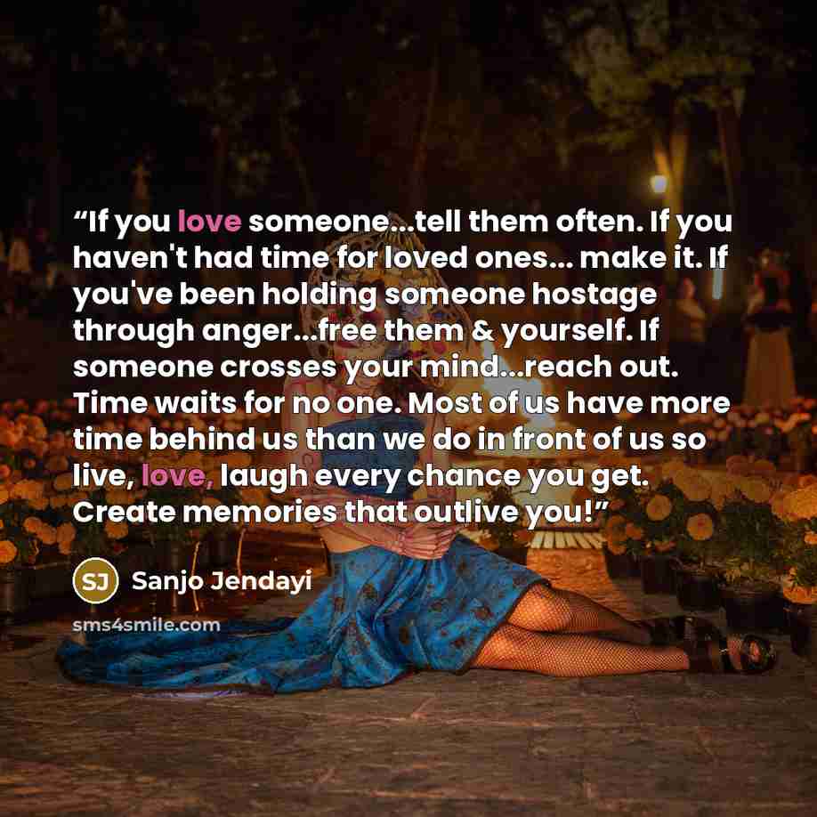 “If you love someone...tell them often. If you haven't had time for loved ones... make it. If you've been holding someone hostage through anger...free them & yourself. If someone crosses your mind...reach out. Time waits for no one. Most of us have more time behind us than we do in front of us so…” quote by Sanjo Jendayi