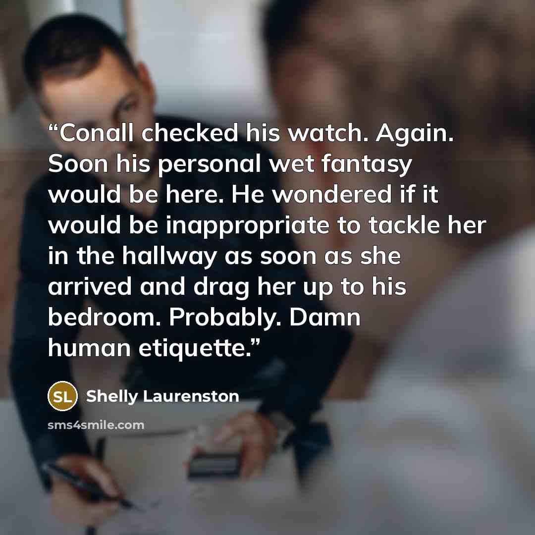 “Conall checked his watch. Again. Soon his personal wet fantasy would be here. He wondered if it would be inappropriate to tackle her in the hallway as soon as she arrived and drag her up to his bedroom. Probably. Damn human etiquette.” quote by Shelly Laurenston