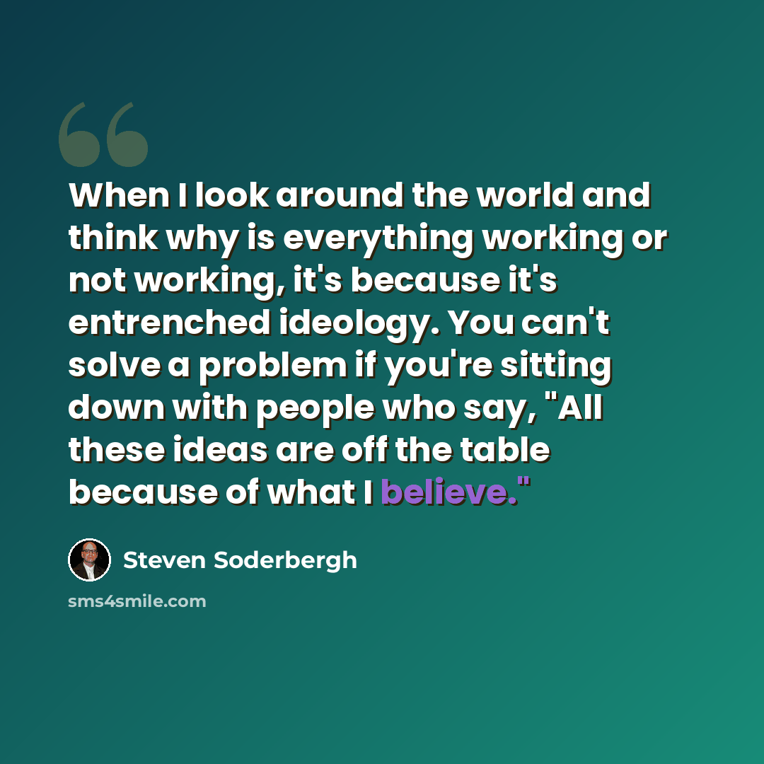 “When I look around the world and think why is everything working or not working, it's because it's entrenched ideology. You can't solve a problem if you're sitting down with people who say, "All these ideas are off the table because of what I believe."” quote by Steven Soderbergh