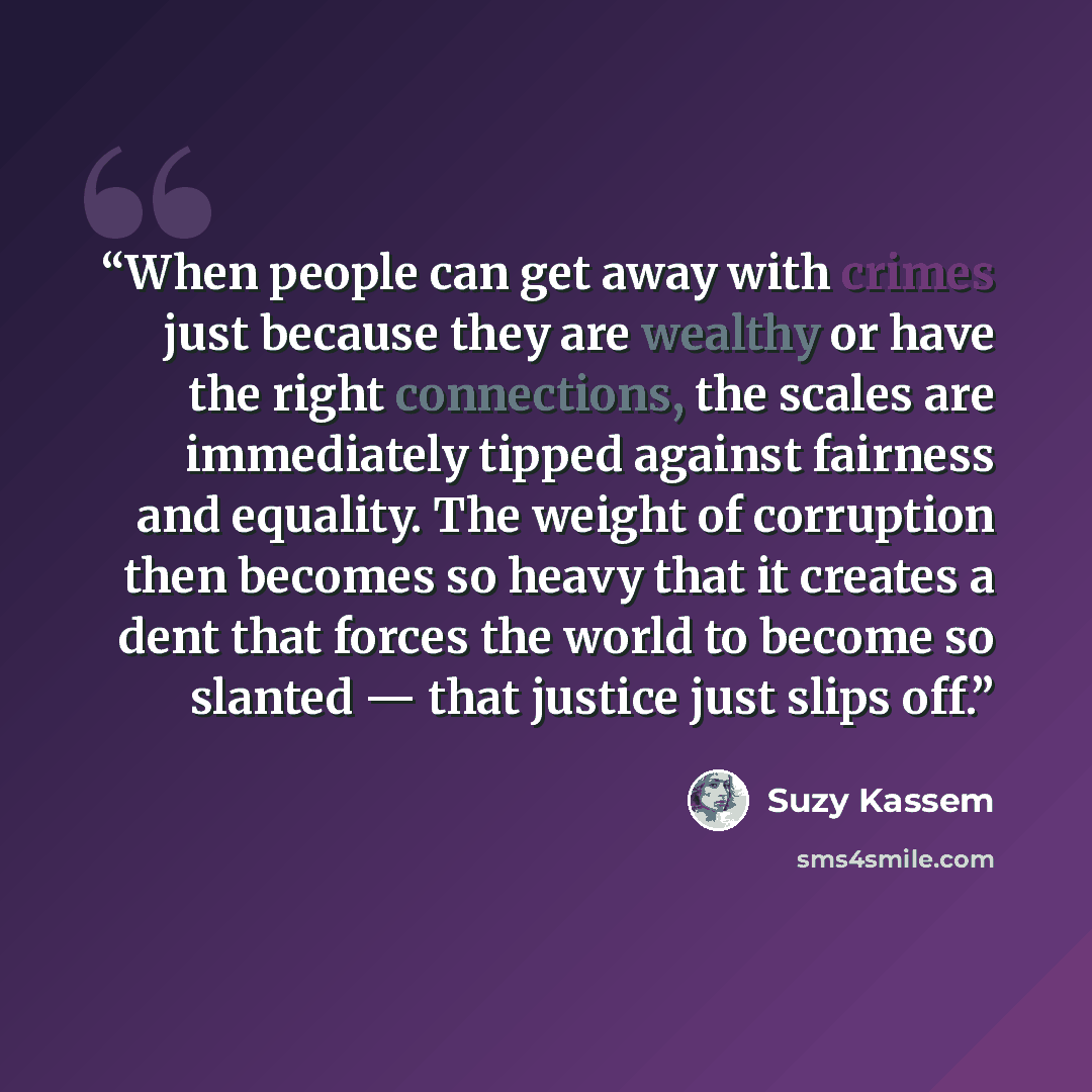 “When people can get away with crimes just because they are wealthy or have the right connections, the scales are immediately tipped against fairness and equality. The weight of corruption then becomes so heavy that it creates a dent that forces the world to become so slanted — that justice just…” quote by Suzy Kassem