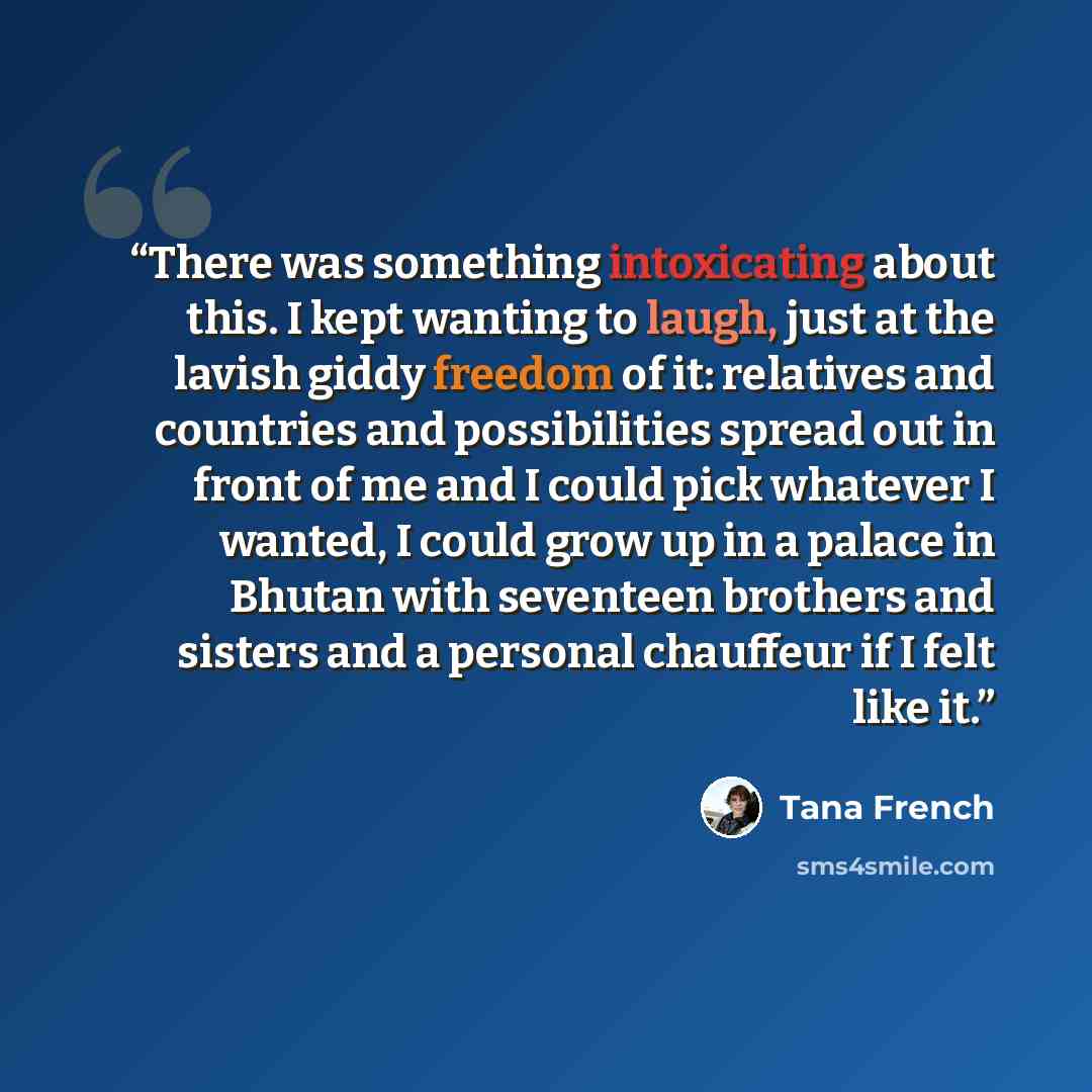 “There was something intoxicating about this. I kept wanting to laugh, just at the lavish giddy freedom of it: relatives and countries and possibilities spread out in front of me and I could pick whatever I wanted, I could grow up in a palace in Bhutan with seventeen brothers and sisters and a…” quote by Tana French
