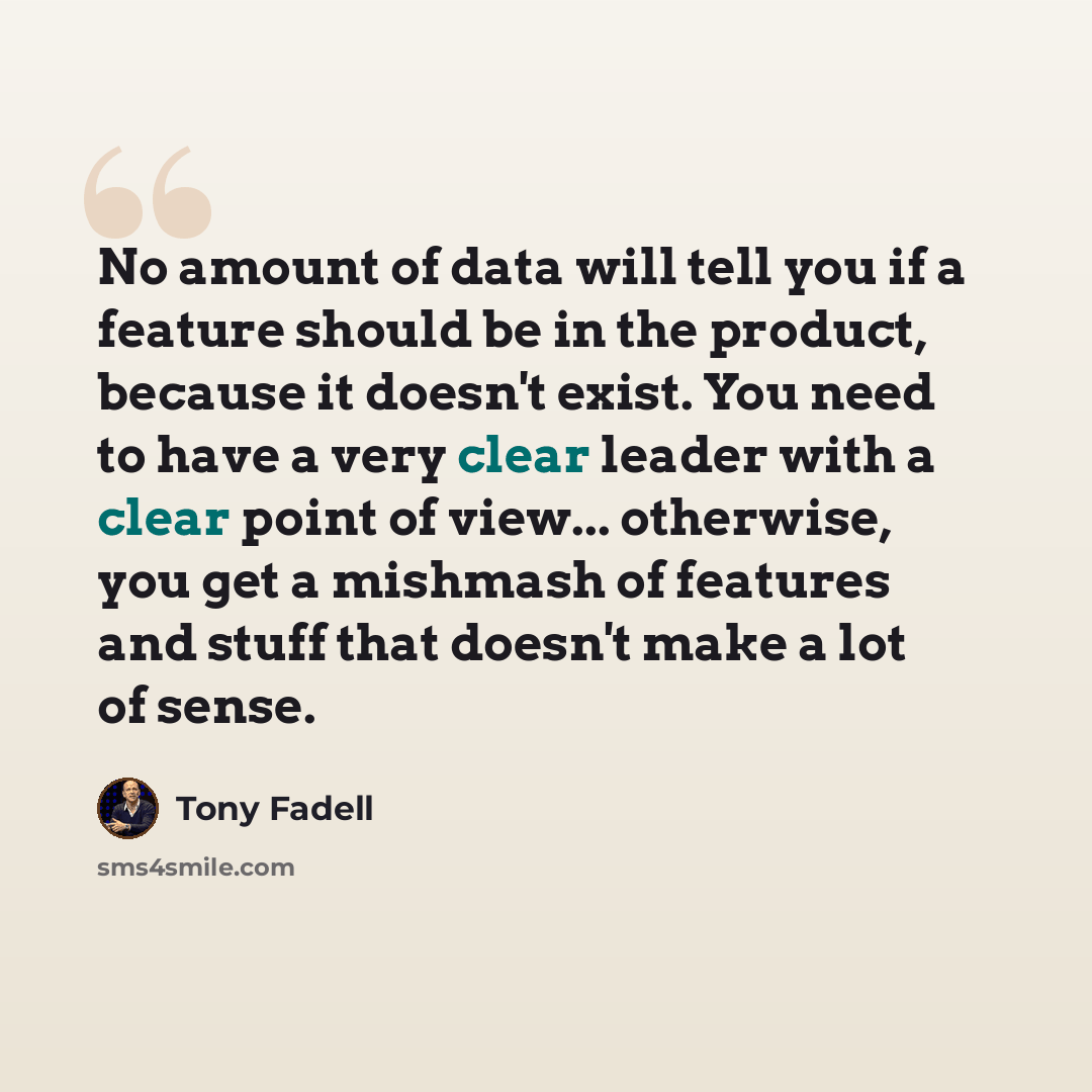 “No amount of data will tell you if a feature should be in the product, because it doesn't exist. You need to have a very clear leader with a clear point of view... otherwise, you get a mishmash of features and stuff that doesn't make a lot of sense.” quote by Tony Fadell