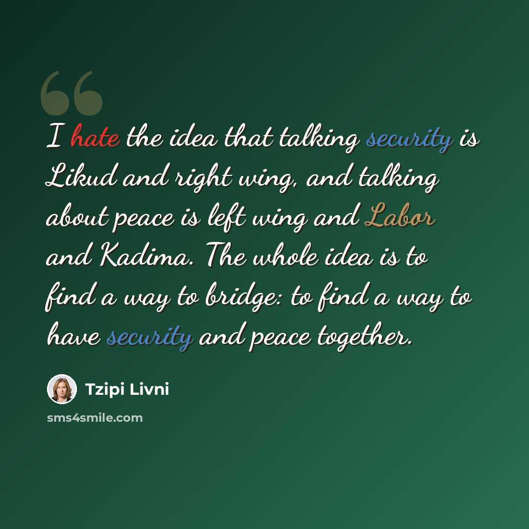 “I hate the idea that talking security is Likud and right wing, and talking about peace is left wing and Labor and Kadima. The whole idea is to find a way to bridge: to find a way to have security and peace together.” quote by Tzipi Livni