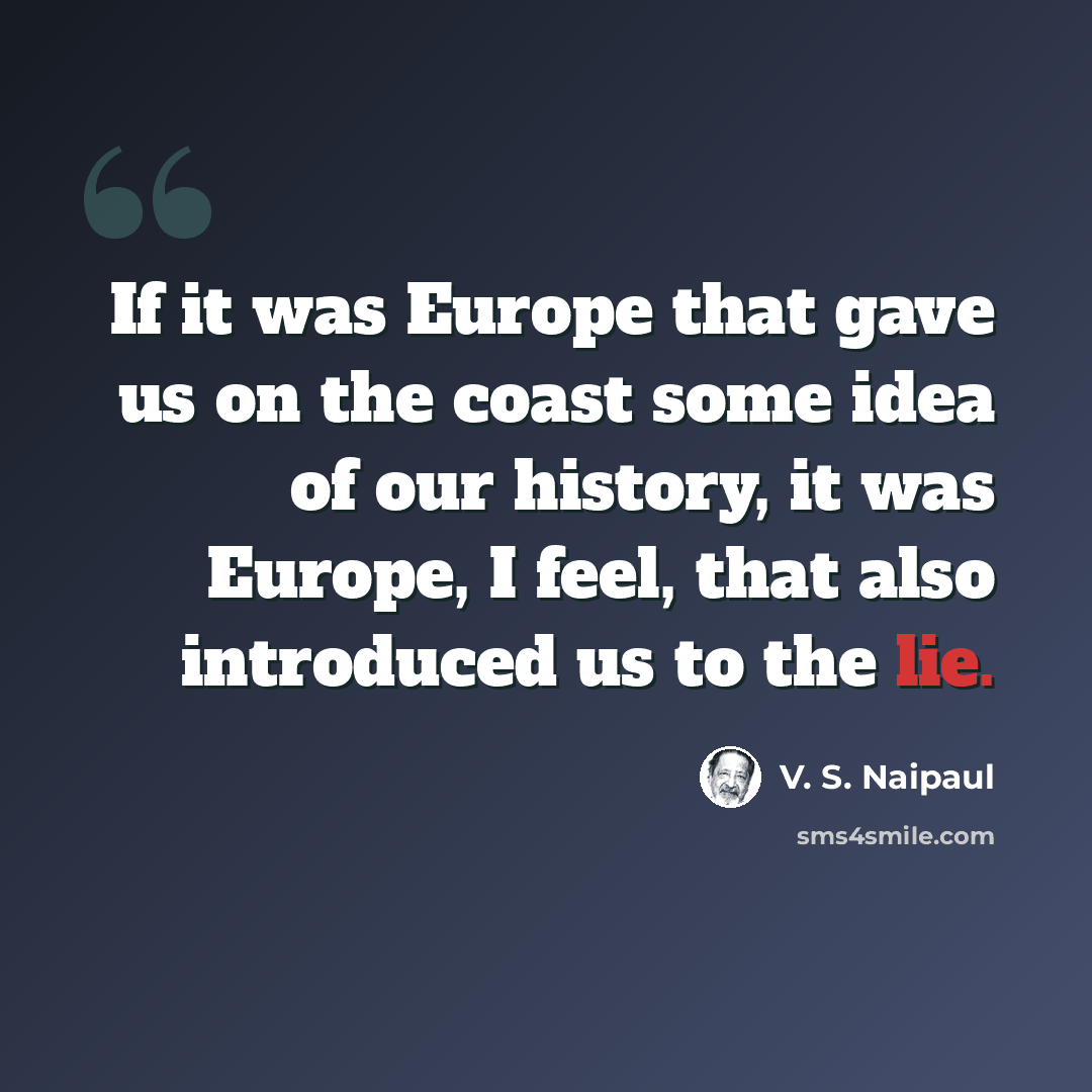 “If it was Europe that gave us on the coast some idea of our history, it was Europe, I feel, that also introduced us to the lie.” quote by V. S. Naipaul