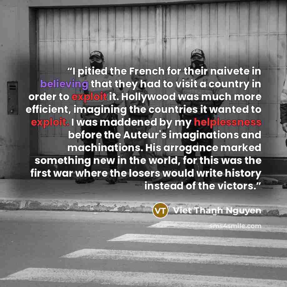 “I pitied the French for their naivete in believing that they had to visit a country in order to exploit it. Hollywood was much more efficient, imagining the countries it wanted to exploit. I was maddened by my helplessness before the Auteur's imaginations and machinations. His arrogance marked…” quote by Viet Thanh Nguyen