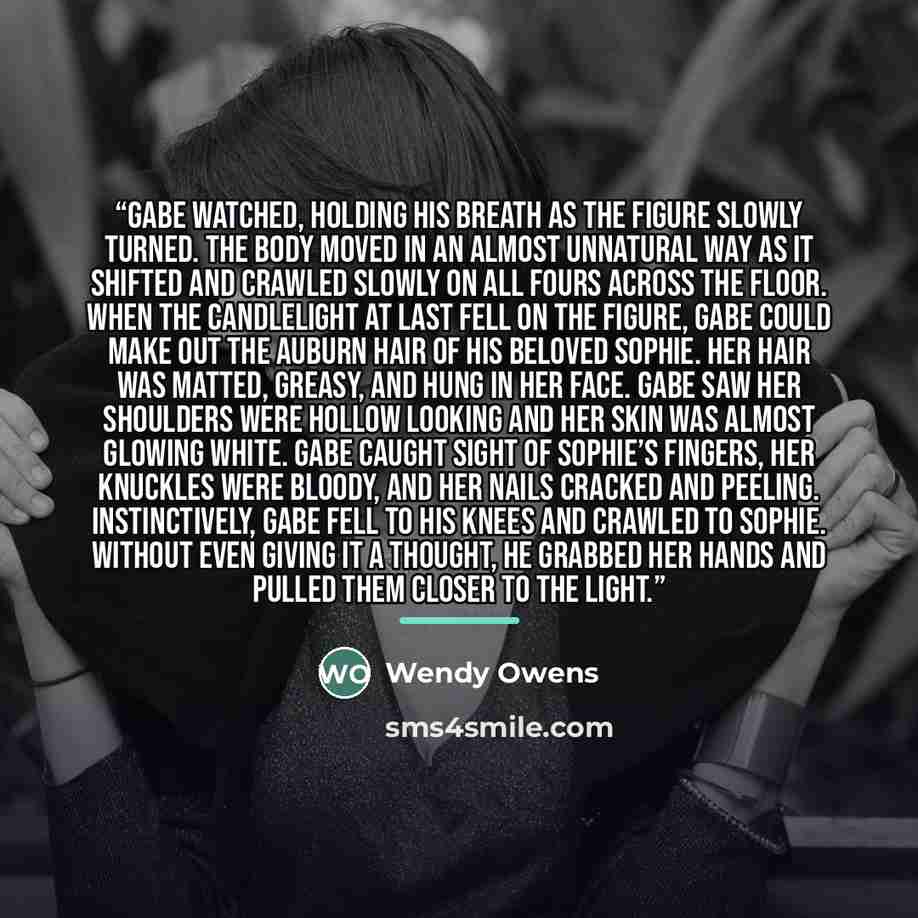 “Gabe watched, holding his breath as the figure slowly turned. The body moved in an almost unnatural way as it shifted and crawled slowly on all fours across the floor. When the candlelight at last fell on the figure, Gabe could make out the auburn hair of his beloved Sophie. Her hair was matted…” quote by Wendy Owens