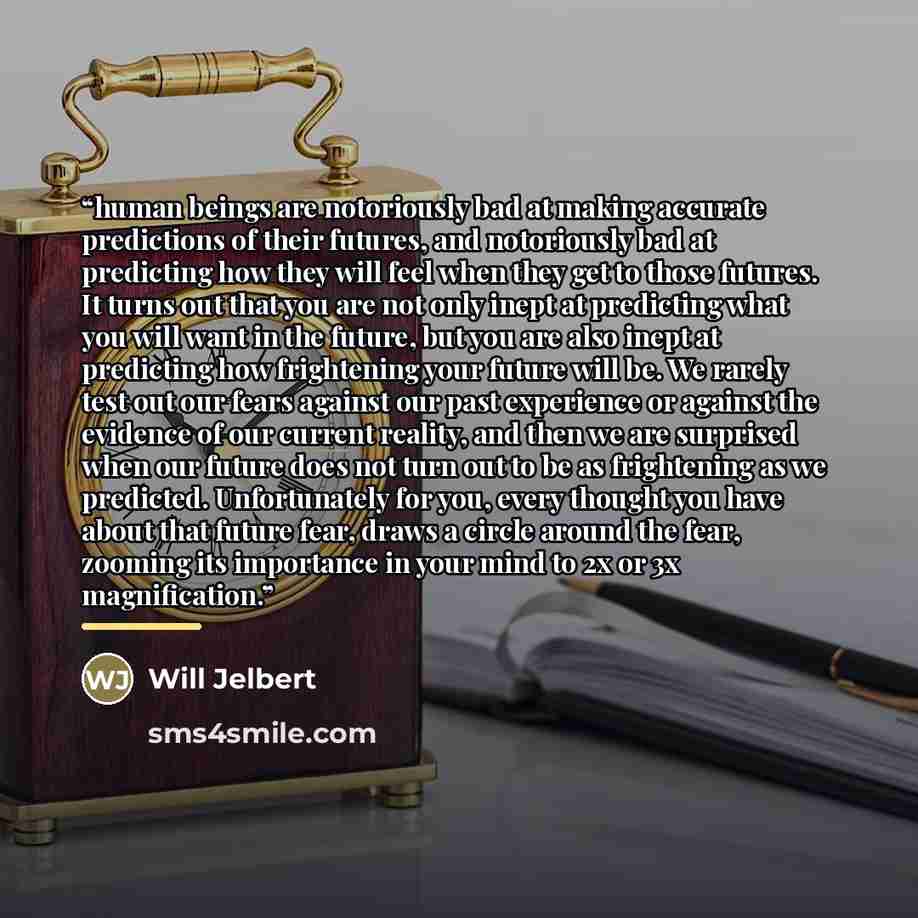 “human beings are notoriously bad at making accurate predictions of their futures, and notoriously bad at predicting how they will feel when they get to those futures. It turns out that you are not only inept at predicting what you will want in the future, but you are also inept at predicting how…” quote by Will Jelbert