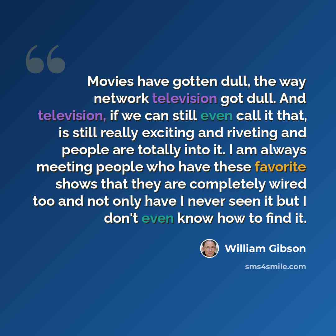 “Movies have gotten dull, the way network television got dull. And television, if we can still even call it that, is still really exciting and riveting and people are totally into it. I am always meeting people who have these favorite shows that they are completely wired too and not only have I…” quote by William Gibson