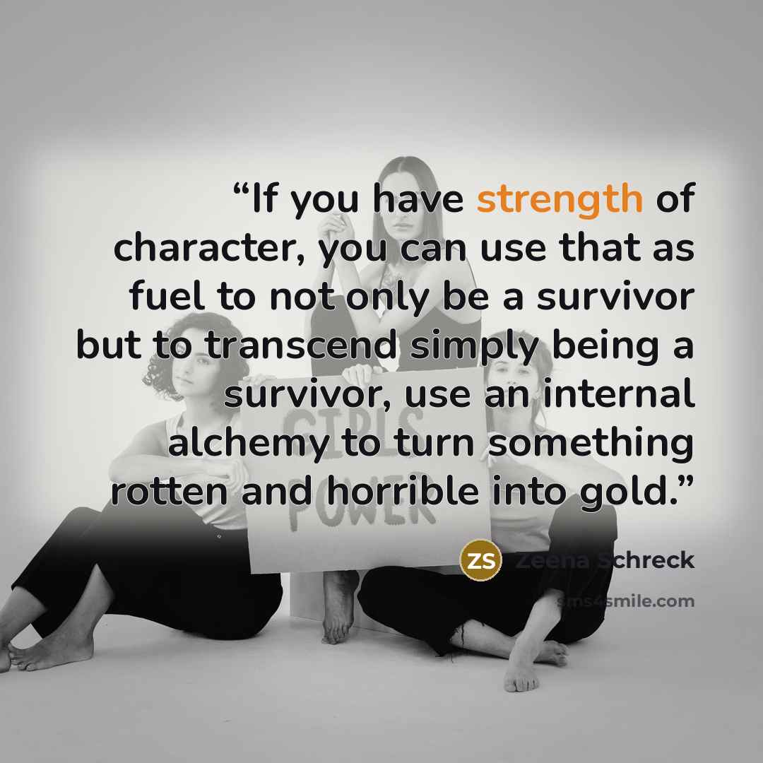 “If you have strength of character, you can use that as fuel to not only be a survivor but to transcend simply being a survivor, use an internal alchemy to turn something rotten and horrible into gold.” quote by Zeena Schreck