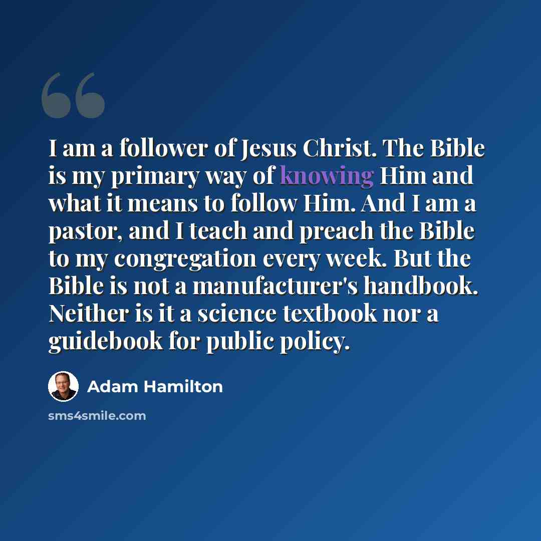 “I am a follower of Jesus Christ. The Bible is my primary way of knowing Him and what it means to follow Him. And I am a pastor, and I teach and preach the Bible to my congregation every week. But the Bible is not a manufacturer's handbook. Neither is it a science textbook nor a guidebook for…” quote by Adam Hamilton