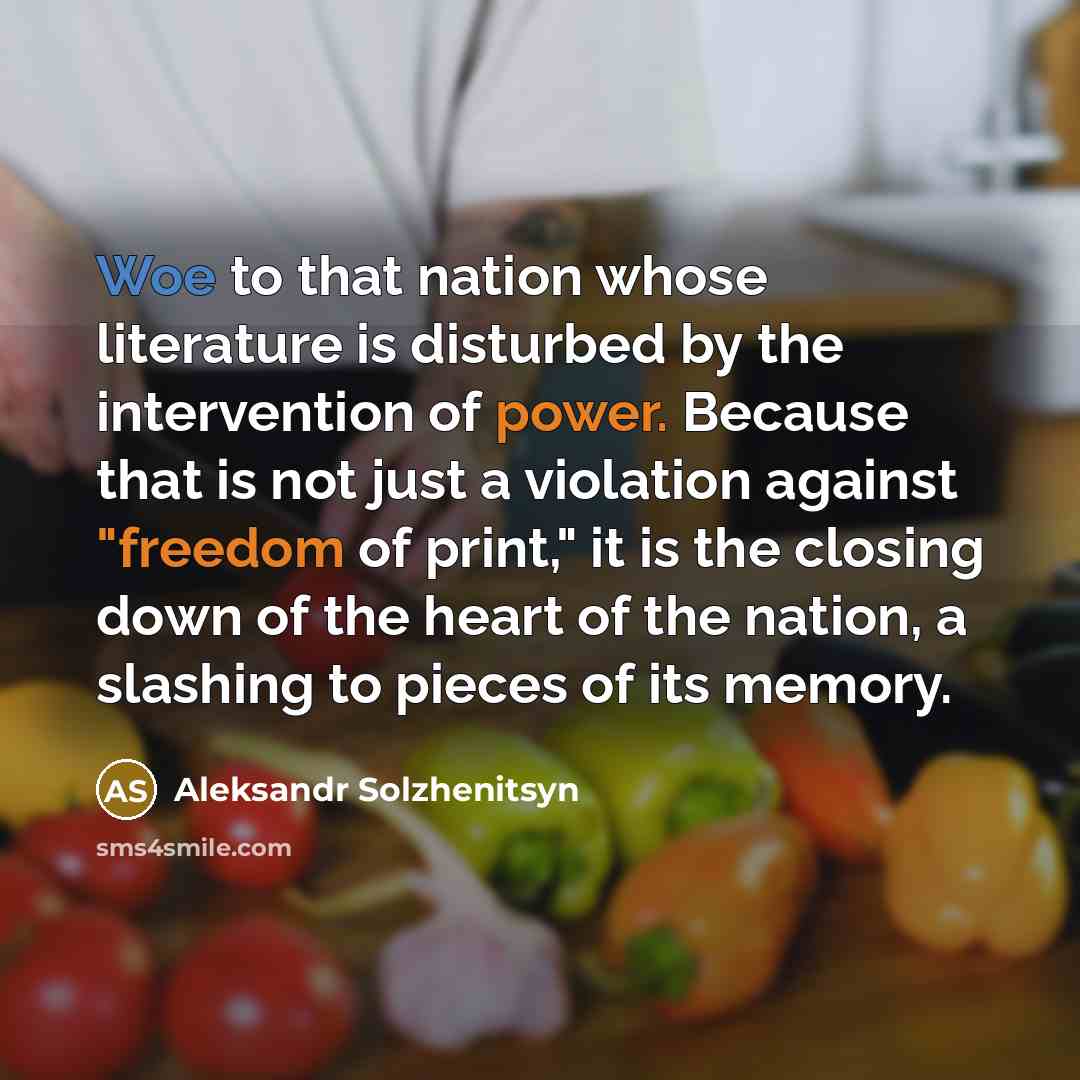 “Woe to that nation whose literature is disturbed by the intervention of power. Because that is not just a violation against "freedom of print," it is the closing down of the heart of the nation, a slashing to pieces of its memory.” quote by Aleksandr Solzhenitsyn