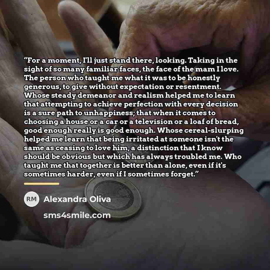 “For a moment, I'll just stand there, looking. Taking in the sight of so many familiar faces, the face of the mam I love. The person who taught me what it was to be honestly generous, to give without expectation or resentment. Whose steady demeanor and realism helped me to learn that attempting to…” quote by Alexandra Oliva