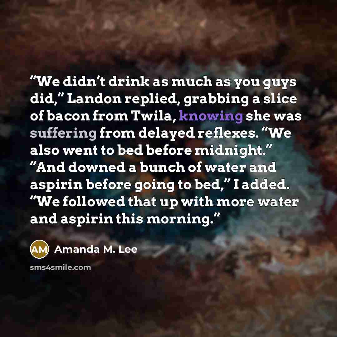“We didn’t drink as much as you guys did,” Landon replied, grabbing a slice of bacon from Twila, knowing she was suffering from delayed reflexes. “We also went to bed before midnight.” “And downed a bunch of water and aspirin before going to bed,” I added. “We followed that up with more water and…” quote by Amanda M. Lee