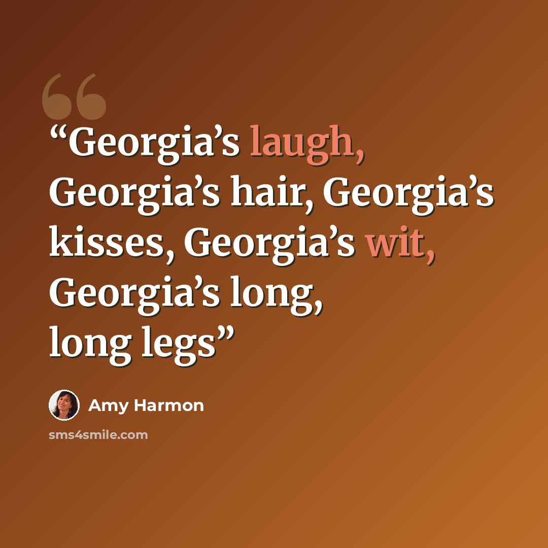 “Georgia’s laugh, Georgia’s hair, Georgia’s kisses, Georgia’s wit, Georgia’s long, long legs” quote by Amy Harmon