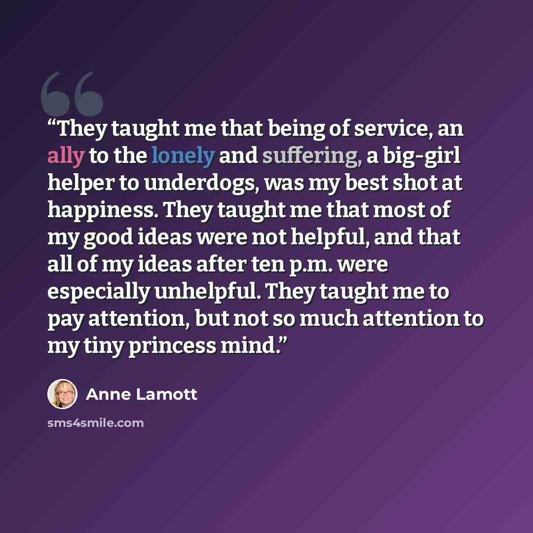 “They taught me that being of service, an ally to the lonely and suffering, a big-girl helper to underdogs, was my best shot at happiness. They taught me that most of my good ideas were not helpful, and that all of my ideas after ten p.m. were especially unhelpful. They taught me to pay attention…” quote by Anne Lamott