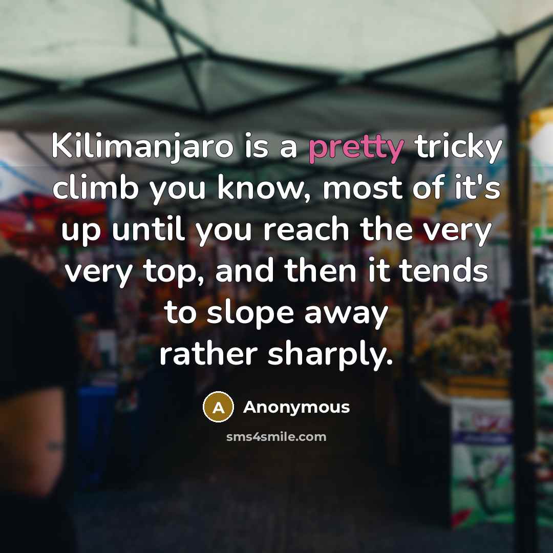 “Kilimanjaro is a pretty tricky climb you know, most of it's up until you reach the very very top, and then it tends to slope away rather sharply.” quote by Anonymous