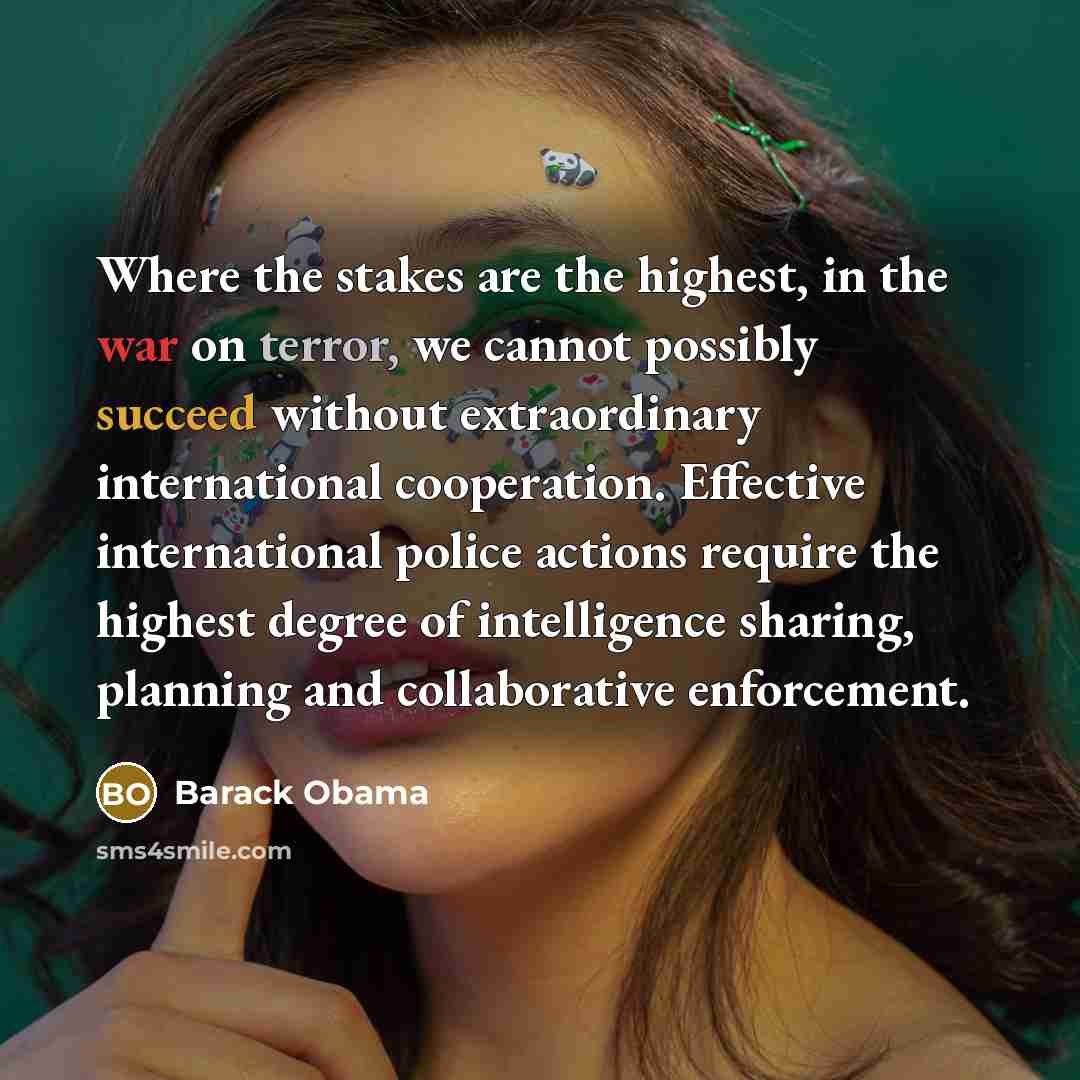 “Where the stakes are the highest, in the war on terror, we cannot possibly succeed without extraordinary international cooperation. Effective international police actions require the highest degree of intelligence sharing, planning and collaborative enforcement.” quote by Barack Obama