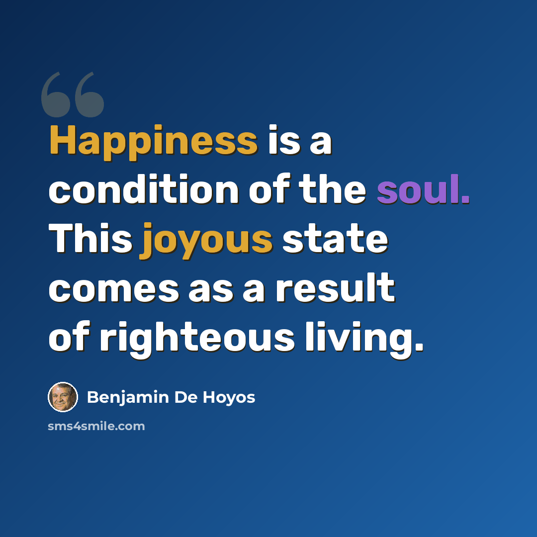 “Happiness is a condition of the soul. This joyous state comes as a result of righteous living.” quote by Benjamin De Hoyos