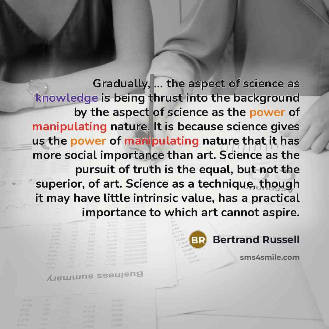 “Gradually, ... the aspect of science as knowledge is being thrust into the background by the aspect of science as the power of manipulating nature. It is because science gives us the power of manipulating nature that it has more social importance than art. Science as the pursuit of truth is the…” quote by Bertrand Russell