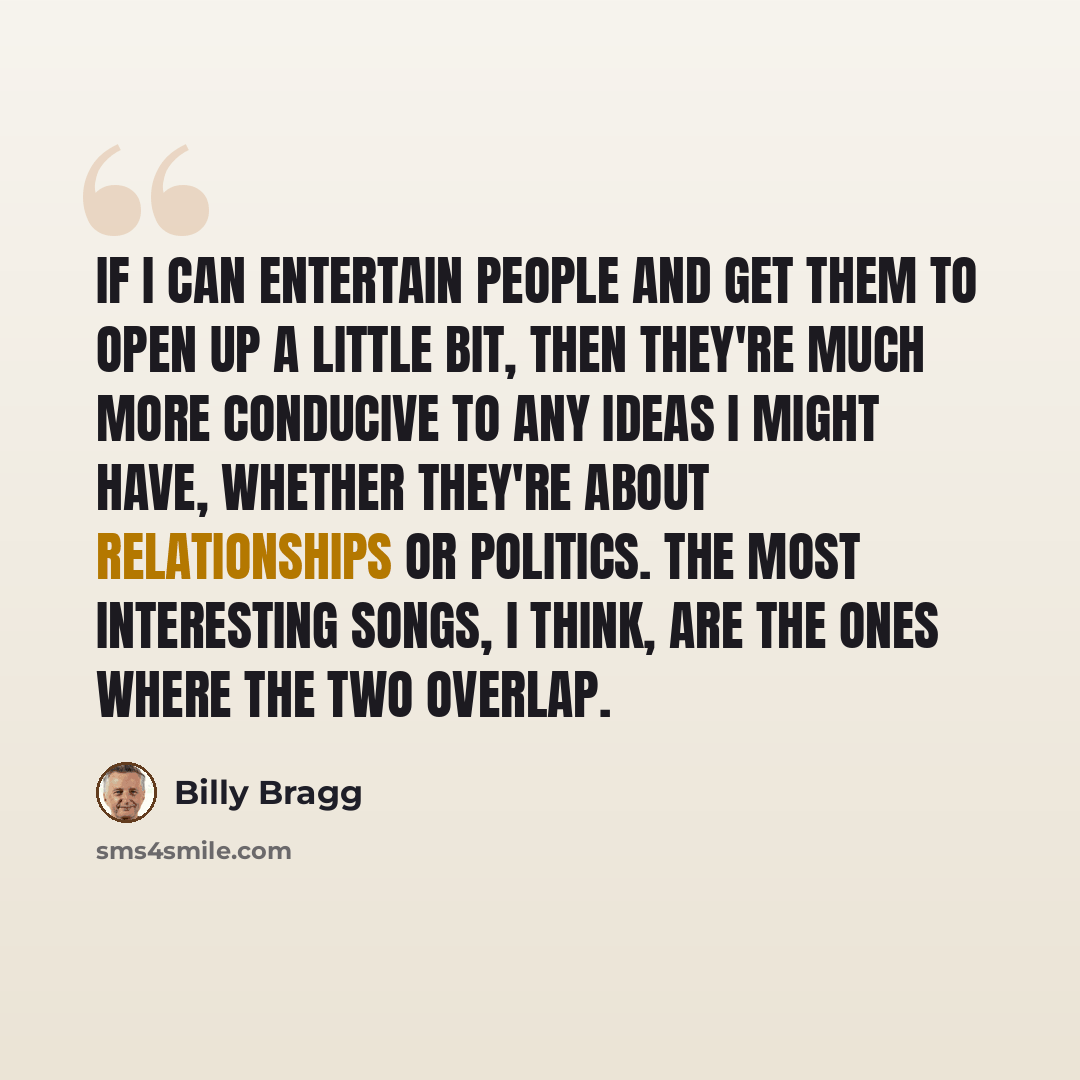 “If I can entertain people and get them to open up a little bit, then they're much more conducive to any ideas I might have, whether they're about relationships or politics. The most interesting songs, I think, are the ones where the two overlap.” quote by Billy Bragg