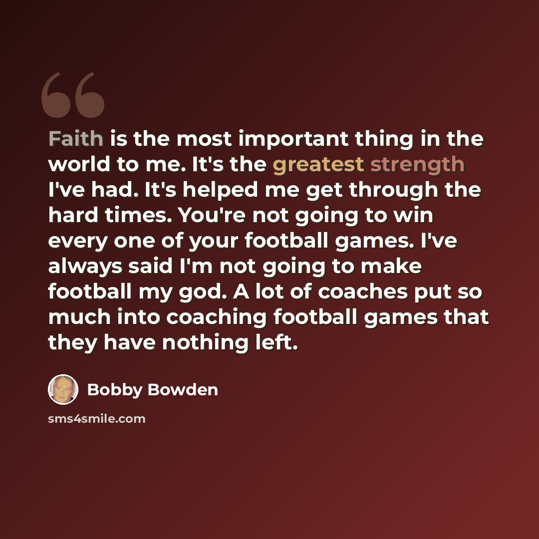 “Faith is the most important thing in the world to me. It's the greatest strength I've had. It's helped me get through the hard times. You're not going to win every one of your football games. I've always said I'm not going to make football my god. A lot of coaches put so much into coaching…” quote by Bobby Bowden