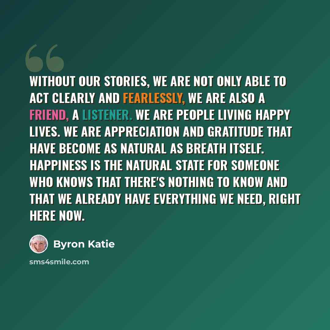“Without our stories, we are not only able to act clearly and fearlessly, we are also a friend, a listener. We are people living happy lives. We are appreciation and gratitude that have become as natural as breath itself. Happiness is the natural state for someone who knows that there's nothing to…” quote by Byron Katie
