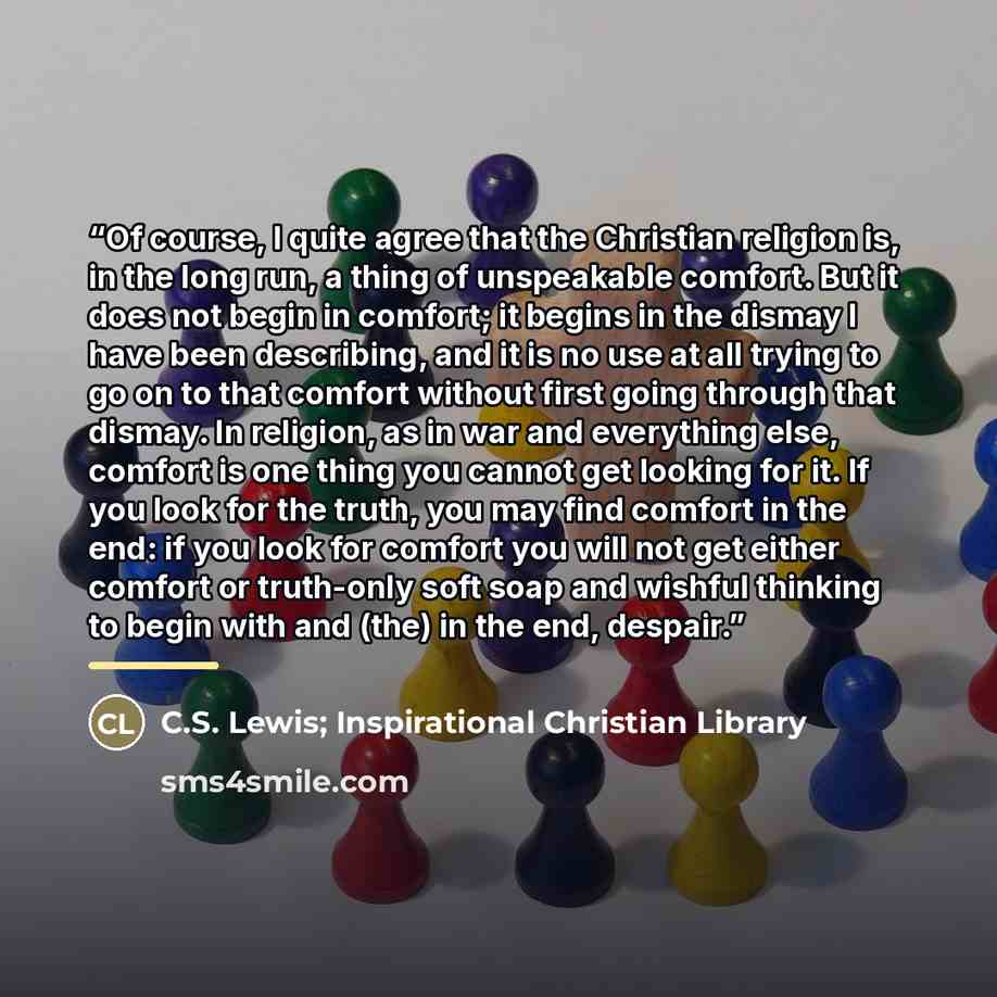 “Of course, I quite agree that the Christian religion is, in the long run, a thing of unspeakable comfort. But it does not begin in comfort; it begins in the dismay I have been describing, and it is no use at all trying to go on to that comfort without first going through that dismay. In religion…” quote by Anonymous