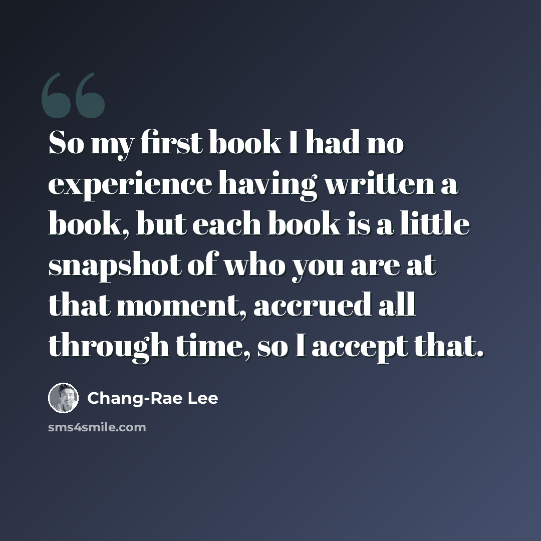 “So my first book I had no experience having written a book, but each book is a little snapshot of who you are at that moment, accrued all through time, so I accept that.” quote by Chang-Rae Lee