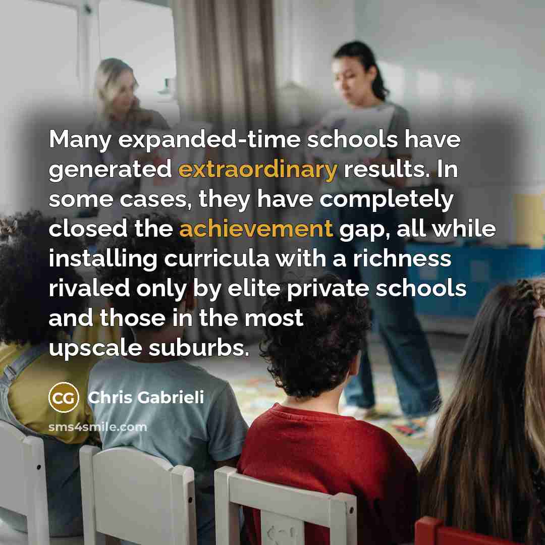 “Many expanded-time schools have generated extraordinary results. In some cases, they have completely closed the achievement gap, all while installing curricula with a richness rivaled only by elite private schools and those in the most upscale suburbs.” quote by Chris Gabrieli
