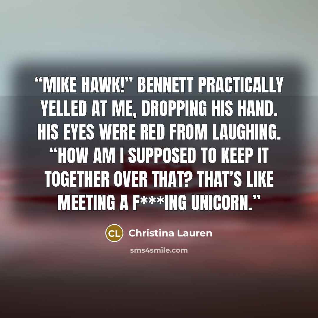 “Mike Hawk!” Bennett practically yelled at me, dropping his hand. His eyes were red from laughing. “How am I supposed to keep it together over that? That’s like meeting a f***ing unicorn.” quote by Christina Lauren
