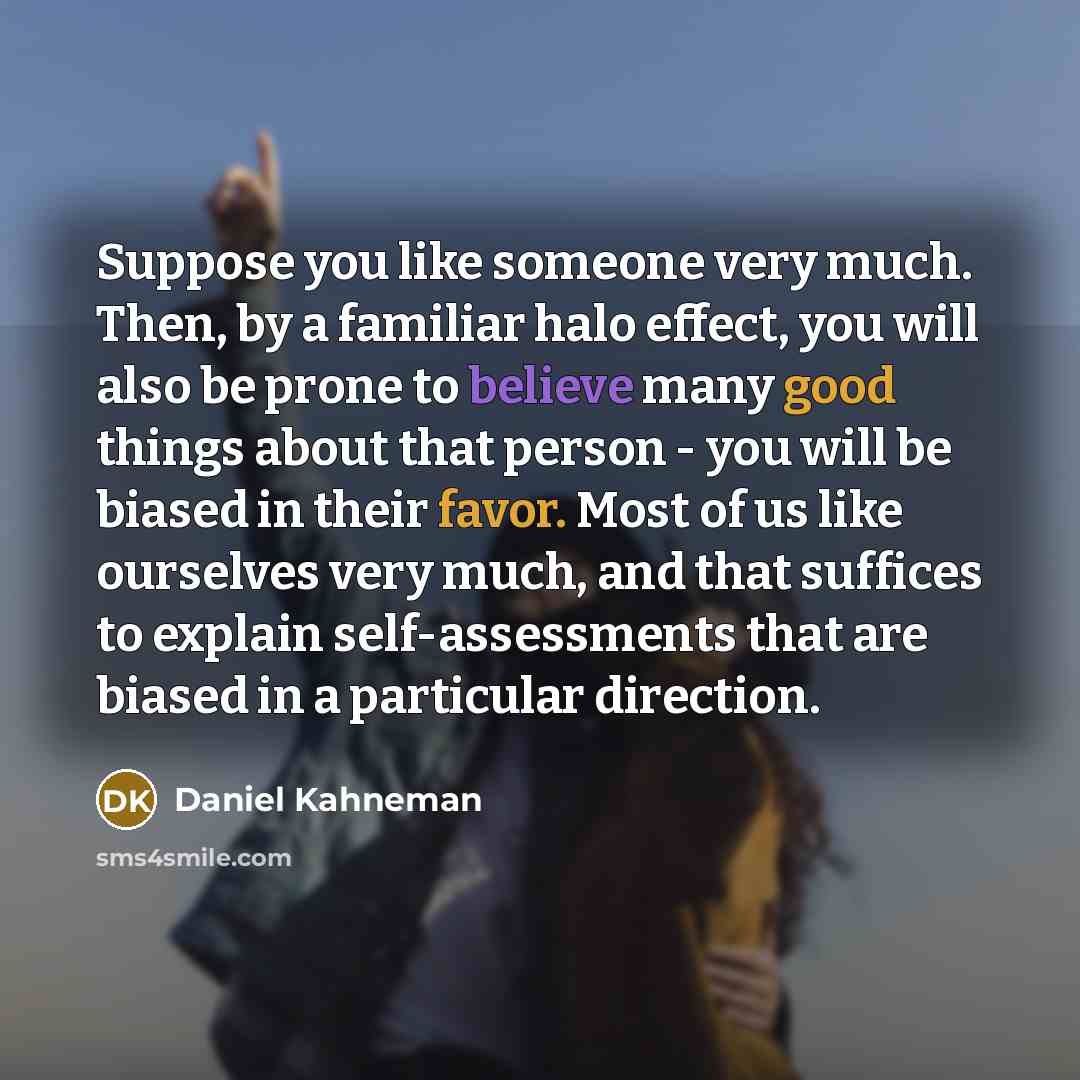 “Suppose you like someone very much. Then, by a familiar halo effect, you will also be prone to believe many good things about that person - you will be biased in their favor. Most of us like ourselves very much, and that suffices to explain self-assessments that are biased in a particular direction.” quote by Daniel Kahneman