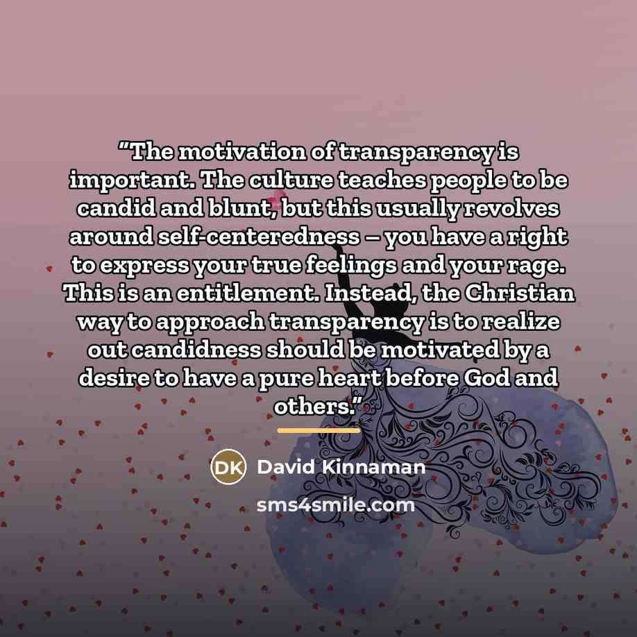 “The motivation of transparency is important. The culture teaches people to be candid and blunt, but this usually revolves around self-centeredness – you have a right to express your true feelings and your rage. This is an entitlement. Instead, the Christian way to approach transparency is to…” quote by David Kinnaman
