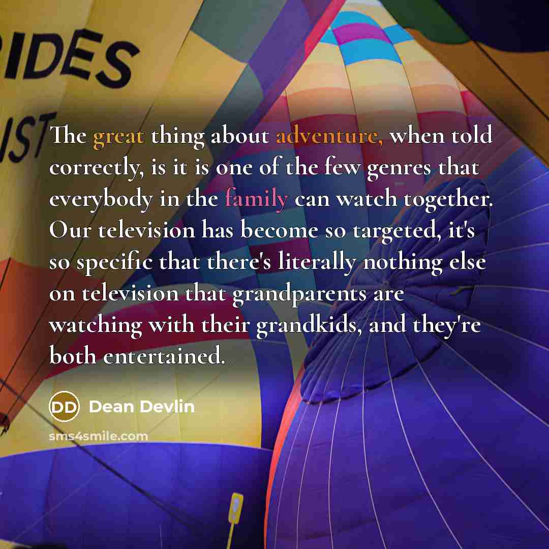 “The great thing about adventure, when told correctly, is it is one of the few genres that everybody in the family can watch together. Our television has become so targeted, it's so specific that there's literally nothing else on television that grandparents are watching with their grandkids, and…” quote by Dean Devlin