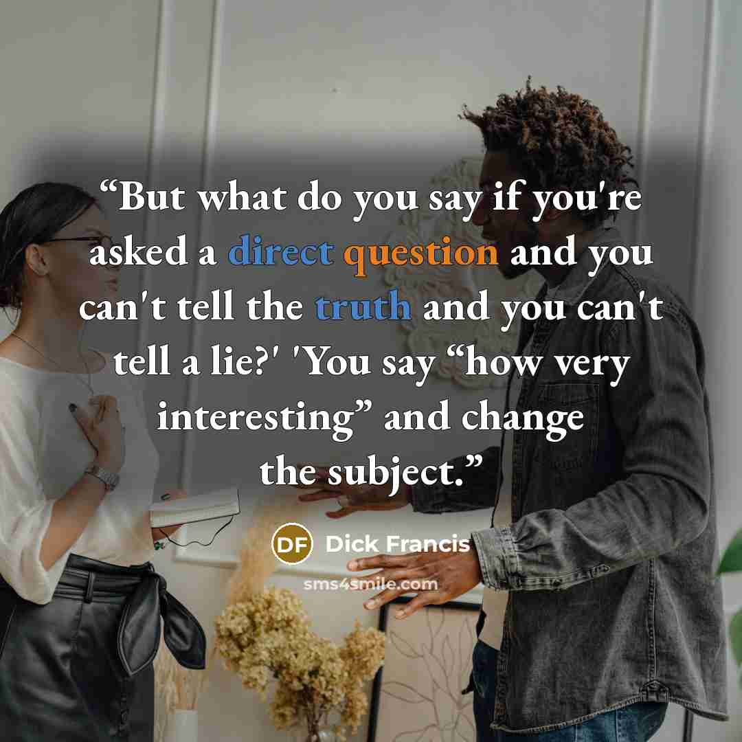 “But what do you say if you're asked a direct question and you can't tell the truth and you can't tell a lie?' 'You say “how very interesting” and change the subject.” quote by Dick Francis