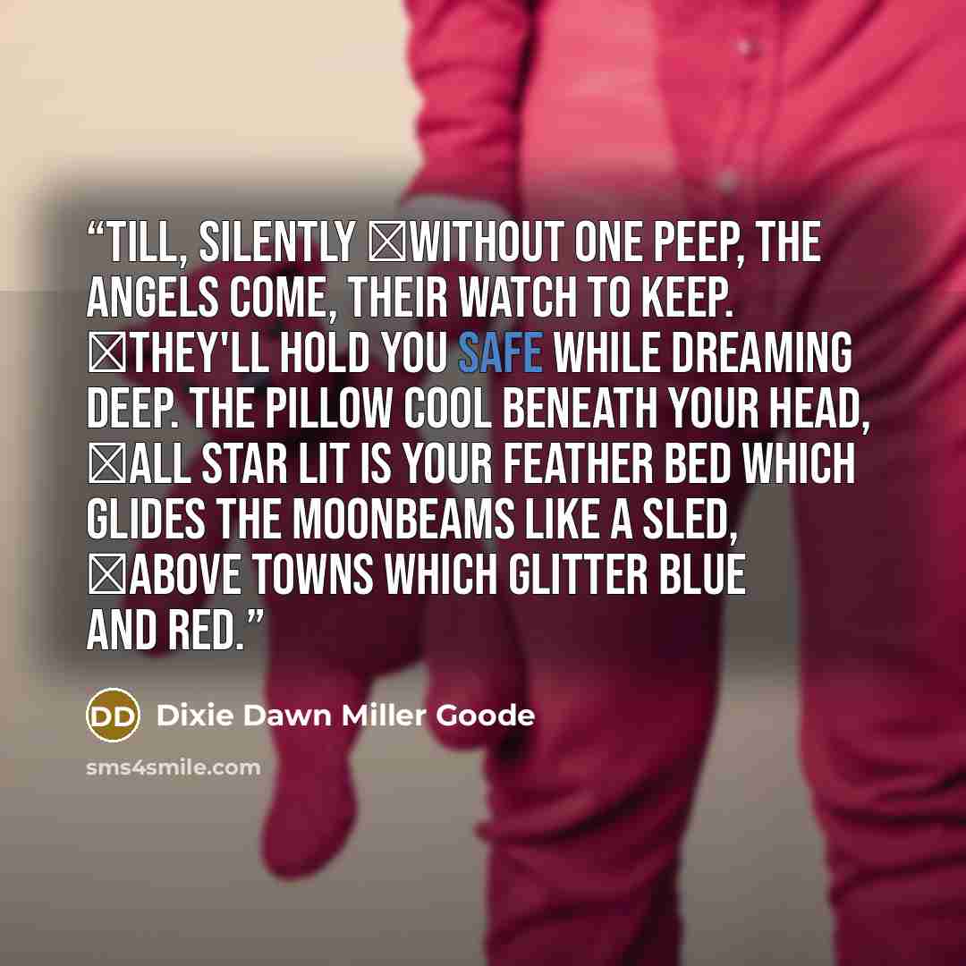 “till, silently ￼without one peep, the angels come, their watch to keep. ￼They'll hold you safe while dreaming deep. The pillow cool beneath your head, ￼all star lit is your feather bed which glides the moonbeams like a sled, ￼above towns which glitter blue and red.” quote by Dixie Dawn Miller Goode