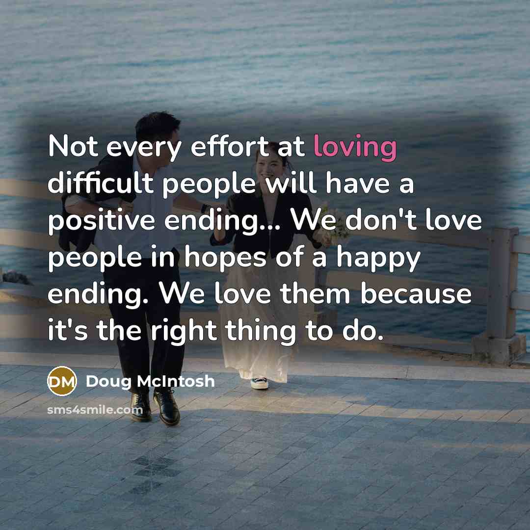 “Not every effort at loving difficult people will have a positive ending... We don't love people in hopes of a happy ending. We love them because it's the right thing to do.” quote by Doug McIntosh