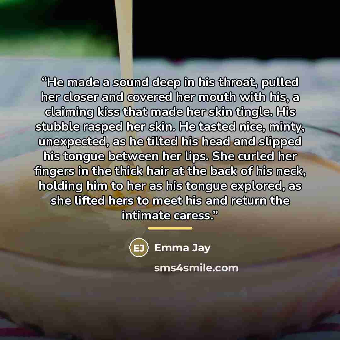 “He made a sound deep in his throat, pulled her closer and covered her mouth with his, a claiming kiss that made her skin tingle. His stubble rasped her skin. He tasted nice, minty, unexpected, as he tilted his head and slipped his tongue between her lips. She curled her fingers in the thick hair…” quote by Emma Jay