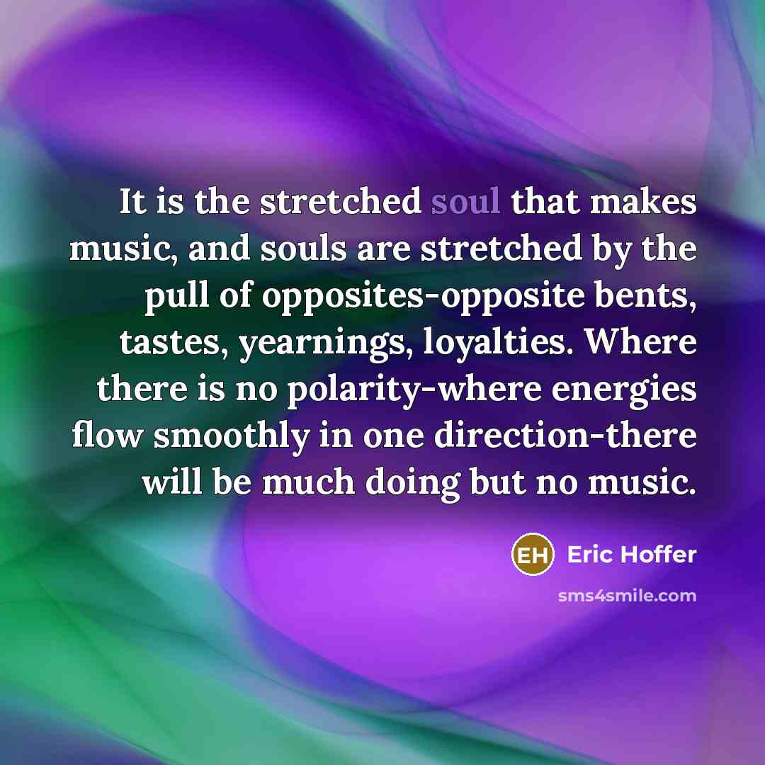 “It is the stretched soul that makes music, and souls are stretched by the pull of opposites-opposite bents, tastes, yearnings, loyalties. Where there is no polarity-where energies flow smoothly in one direction-there will be much doing but no music.” quote by Eric Hoffer