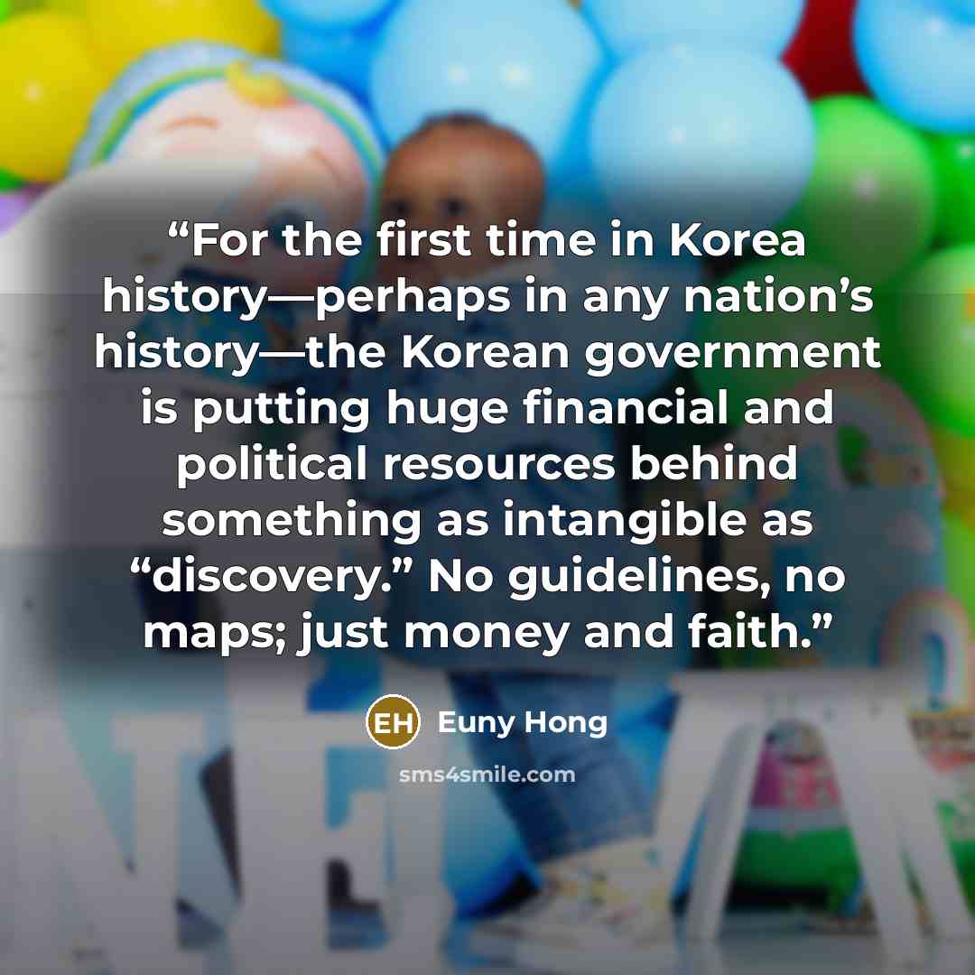 “For the first time in Korea history—perhaps in any nation’s history—the Korean government is putting huge financial and political resources behind something as intangible as “discovery.” No guidelines, no maps; just money and faith.” quote by Euny Hong