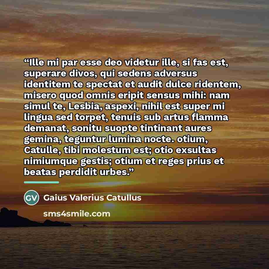“Ille mi par esse deo videtur ille, si fas est, superare divos, qui sedens adversus identitem te spectat et audit dulce ridentem, misero quod omnis eripit sensus mihi: nam simul te, Lesbia, aspexi, nihil est super mi lingua sed torpet, tenuis sub artus flamma demanat, sonitu suopte tintinant aures…” quote by Gaius Valerius Catullus