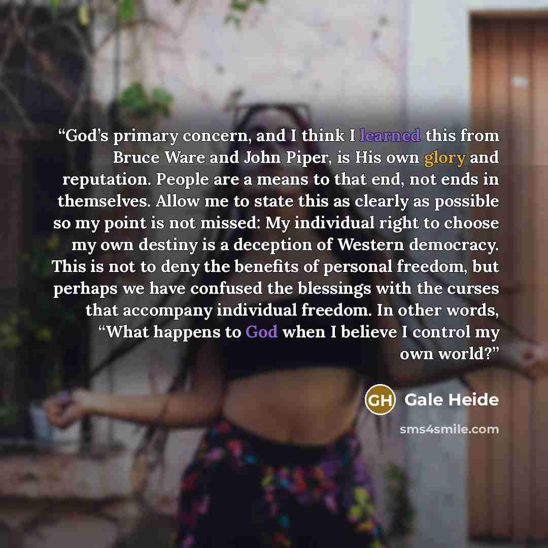 “God’s primary concern, and I think I learned this from Bruce Ware and John Piper, is His own glory and reputation. People are a means to that end, not ends in themselves. Allow me to state this as clearly as possible so my point is not missed: My individual right to choose my own destiny is a…” quote by Gale Heide