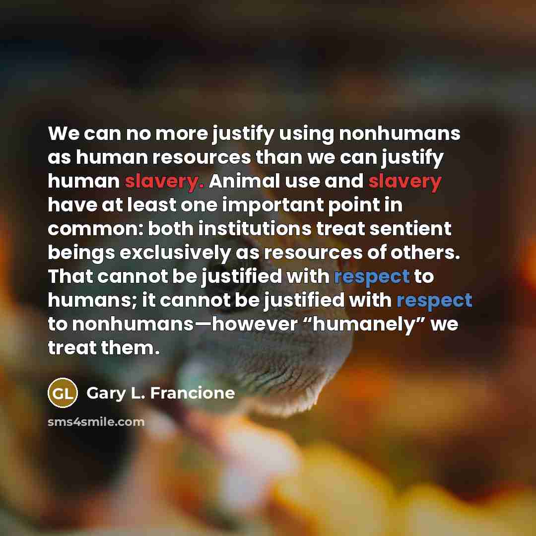 “We can no more justify using nonhumans as human resources than we can justify human slavery. Animal use and slavery have at least one important point in common: both institutions treat sentient beings exclusively as resources of others. That cannot be justified with respect to humans; it cannot be…” quote by Gary L. Francione