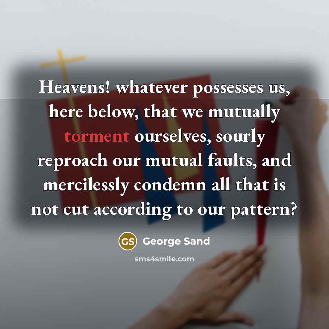 “Heavens! whatever possesses us, here below, that we mutually torment ourselves, sourly reproach our mutual faults, and mercilessly condemn all that is not cut according to our pattern?” quote by George Sand