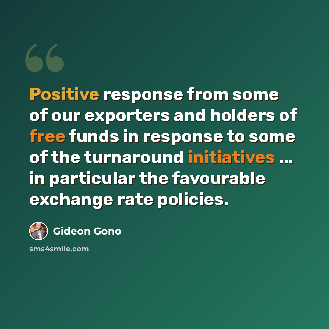 “Positive response from some of our exporters and holders of free funds in response to some of the turnaround initiatives ... in particular the favourable exchange rate policies.” quote by Gideon Gono