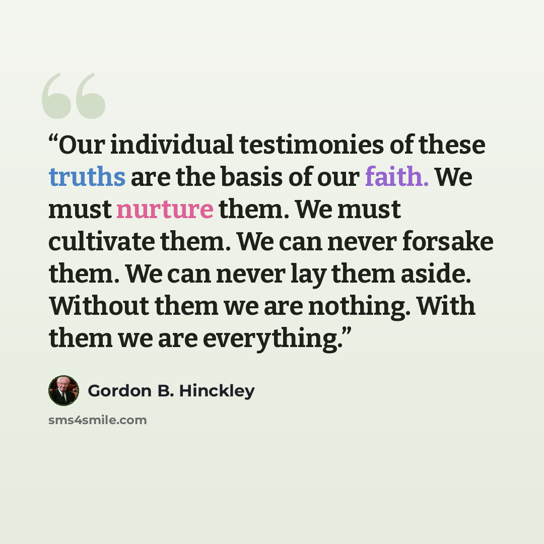 “Our individual testimonies of these truths are the basis of our faith. We must nurture them. We must cultivate them. We can never forsake them. We can never lay them aside. Without them we are nothing. With them we are everything.” quote by Gordon B. Hinckley